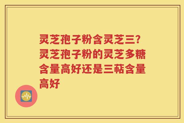 灵芝孢子粉含灵芝三？灵芝孢子粉的灵芝多糖含量高好还是三萜含量高好