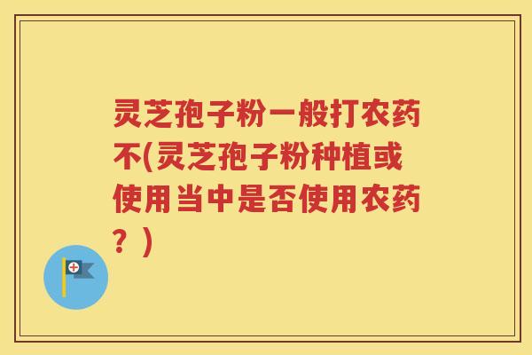 灵芝孢子粉一般打农药不(灵芝孢子粉种植或使用当中是否使用农药？)