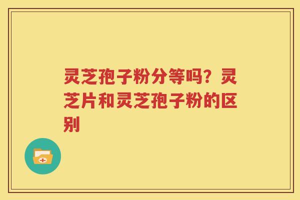 灵芝孢子粉分等吗？灵芝片和灵芝孢子粉的区别