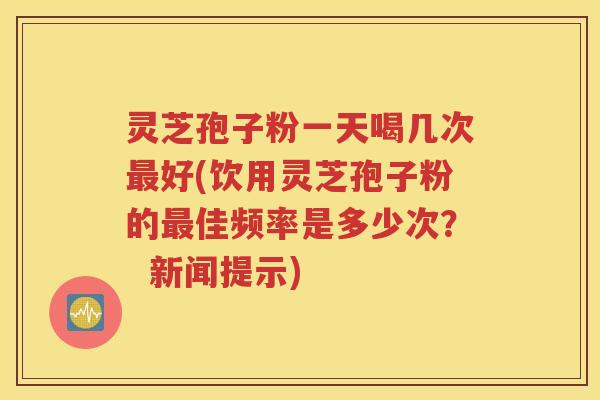 灵芝孢子粉一天喝几次最好(饮用灵芝孢子粉的最佳频率是多少次？  新闻提示)