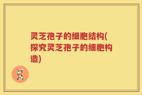 灵芝孢子的细胞结构(探究灵芝孢子的细胞构造)