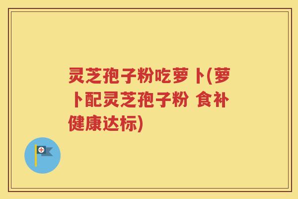 灵芝孢子粉吃萝卜(萝卜配灵芝孢子粉 食补健康达标)
