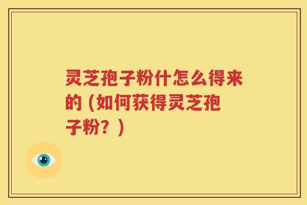 灵芝孢子粉什怎么得来的 (如何获得灵芝孢子粉？)