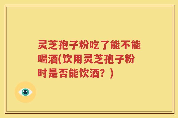 灵芝孢子粉吃了能不能喝酒(饮用灵芝孢子粉时是否能饮酒？)