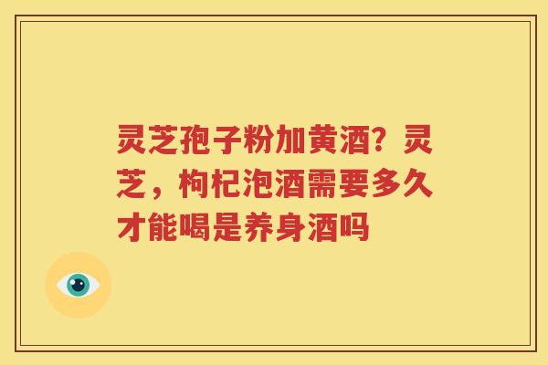 灵芝孢子粉加黄酒？灵芝，枸杞泡酒需要多久才能喝是养身酒吗