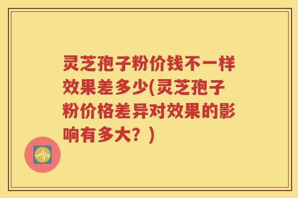 灵芝孢子粉价钱不一样效果差多少(灵芝孢子粉价格差异对效果的影响有多大？)