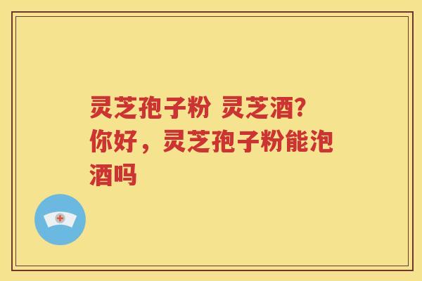 灵芝孢子粉 灵芝酒？你好，灵芝孢子粉能泡酒吗