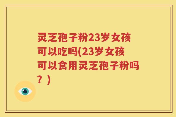 灵芝孢子粉23岁女孩可以吃吗(23岁女孩可以食用灵芝孢子粉吗？)