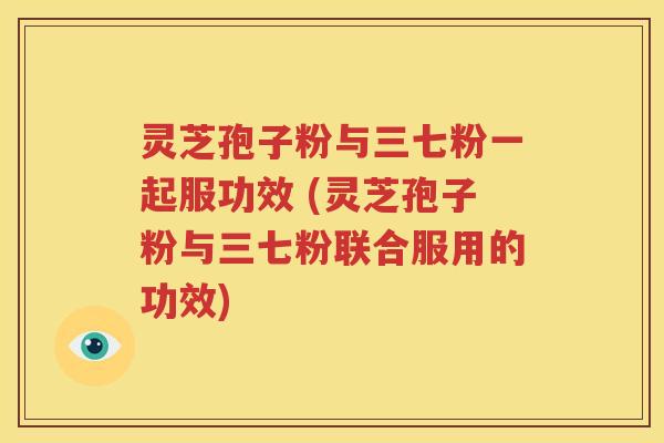 灵芝孢子粉与三七粉一起服功效 (灵芝孢子粉与三七粉联合服用的功效)