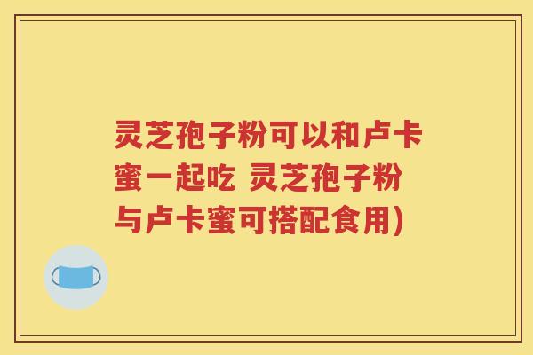 灵芝孢子粉可以和卢卡蜜一起吃 灵芝孢子粉与卢卡蜜可搭配食用)