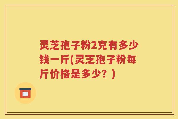 灵芝孢子粉2克有多少钱一斤(灵芝孢子粉每斤价格是多少？)