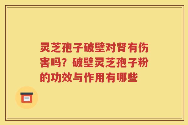 灵芝孢子破壁对肾有伤害吗？破壁灵芝孢子粉的功效与作用有哪些