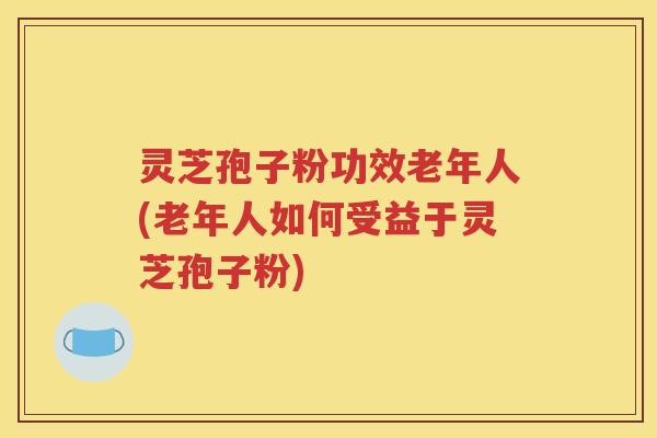 灵芝孢子粉功效老年人(老年人如何受益于灵芝孢子粉)