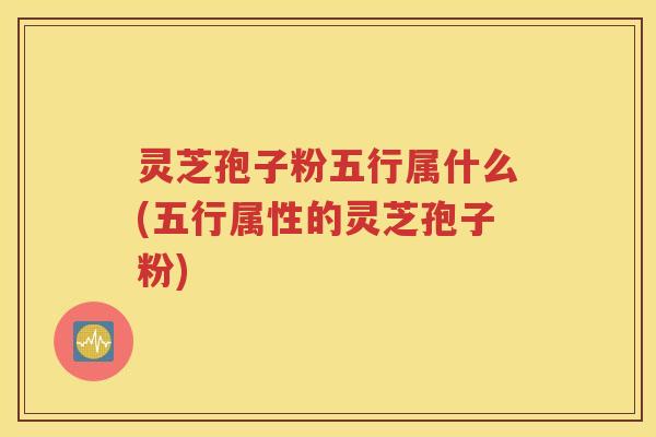 灵芝孢子粉五行属什么(五行属性的灵芝孢子粉)