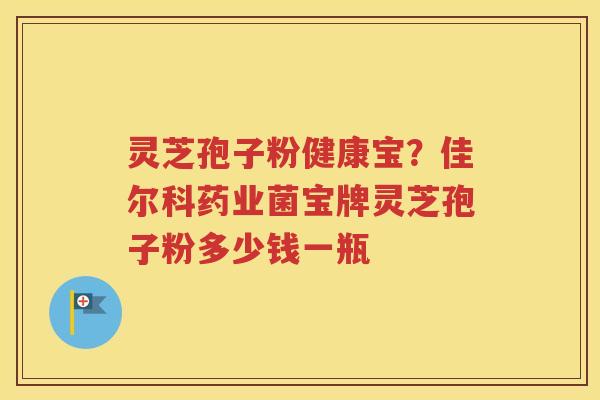 灵芝孢子粉健康宝？佳尔科药业菌宝牌灵芝孢子粉多少钱一瓶
