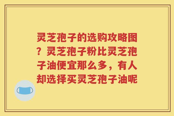 灵芝孢子的选购攻略图？灵芝孢子粉比灵芝孢子油便宜那么多，有人却选择买灵芝孢子油呢