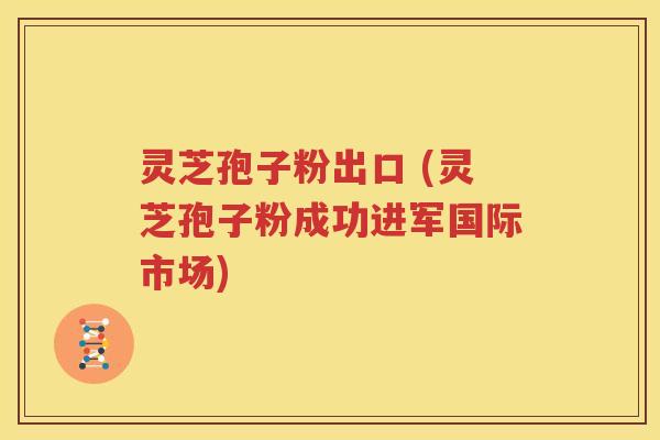 灵芝孢子粉出口 (灵芝孢子粉成功进军国际市场)