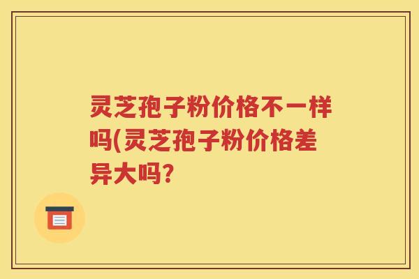 灵芝孢子粉价格不一样吗(灵芝孢子粉价格差异大吗？