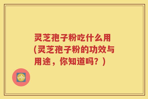 灵芝孢子粉吃什么用 (灵芝孢子粉的功效与用途，你知道吗？)