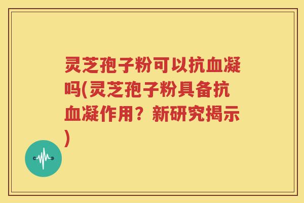 灵芝孢子粉可以抗血凝吗(灵芝孢子粉具备抗血凝作用？新研究揭示)