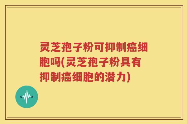 灵芝孢子粉可抑制癌细胞吗(灵芝孢子粉具有抑制癌细胞的潜力)