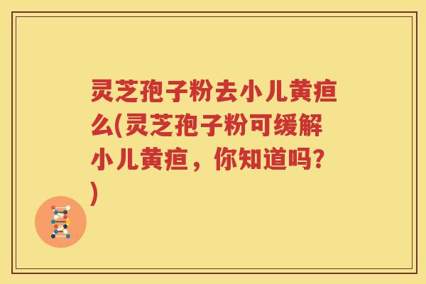 灵芝孢子粉去小儿黄疸么(灵芝孢子粉可缓解小儿黄疸，你知道吗？)