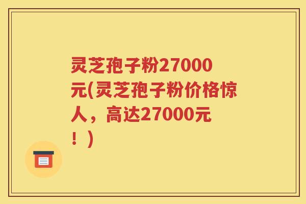 灵芝孢子粉27000元(灵芝孢子粉价格惊人，高达27000元！)