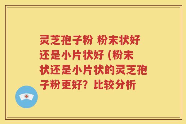 灵芝孢子粉 粉末状好还是小片状好 (粉末状还是小片状的灵芝孢子粉更好？比较分析