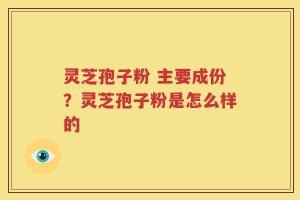 灵芝孢子粉 主要成份？灵芝孢子粉是怎么样的
