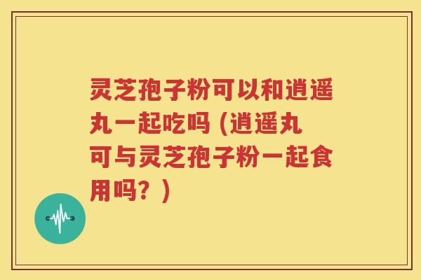 灵芝孢子粉可以和逍遥丸一起吃吗 (逍遥丸可与灵芝孢子粉一起食用吗？)