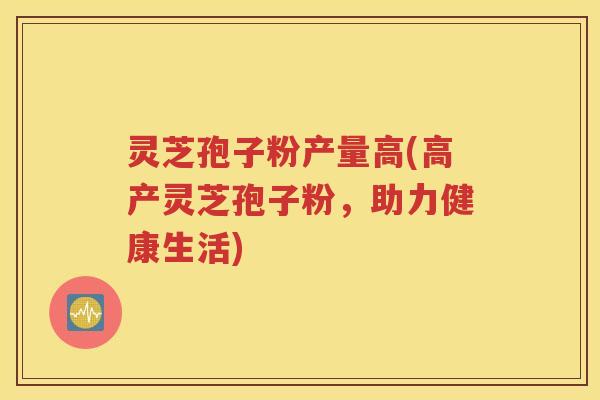 灵芝孢子粉产量高(高产灵芝孢子粉，助力健康生活)