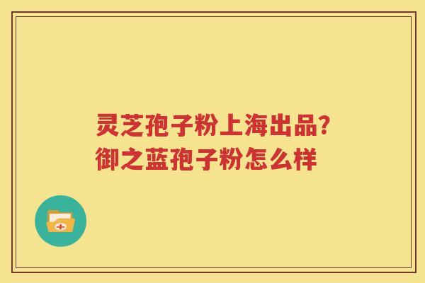 灵芝孢子粉上海出品？御之蓝孢子粉怎么样
