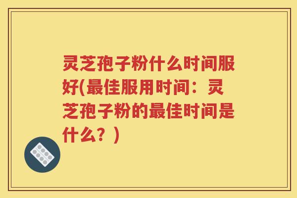灵芝孢子粉什么时间服好(最佳服用时间：灵芝孢子粉的最佳时间是什么？)
