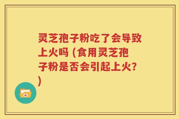 灵芝孢子粉吃了会导致上火吗 (食用灵芝孢子粉是否会引起上火？)
