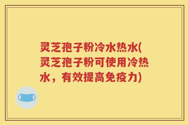 灵芝孢子粉冷水热水(灵芝孢子粉可使用冷热水，有效提高免疫力)