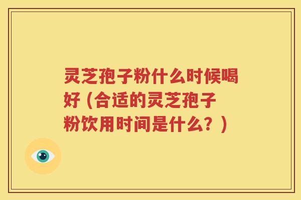 灵芝孢子粉什么时候喝好 (合适的灵芝孢子粉饮用时间是什么？)