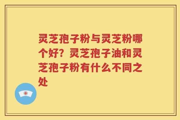灵芝孢子粉与灵芝粉哪个好？灵芝孢子油和灵芝孢子粉有什么不同之处