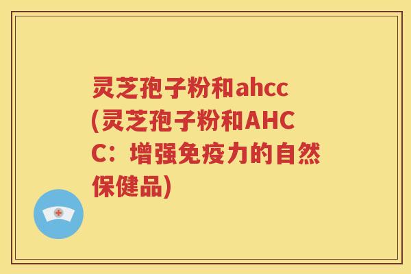 灵芝孢子粉和ahcc(灵芝孢子粉和AHCC：增强免疫力的自然保健品)