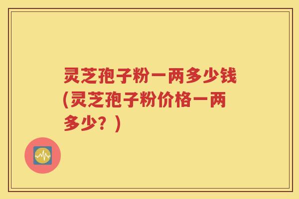 灵芝孢子粉一两多少钱(灵芝孢子粉价格一两多少？)