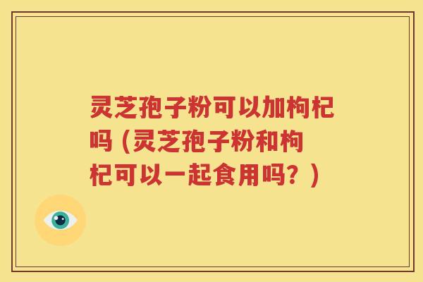 灵芝孢子粉可以加枸杞吗 (灵芝孢子粉和枸杞可以一起食用吗？)