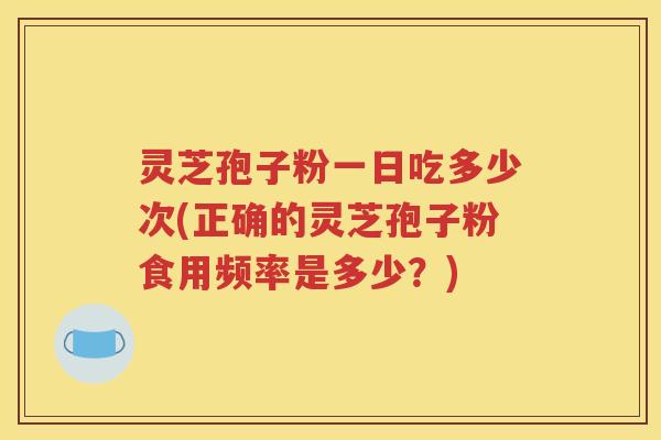 灵芝孢子粉一日吃多少次(正确的灵芝孢子粉食用频率是多少？)