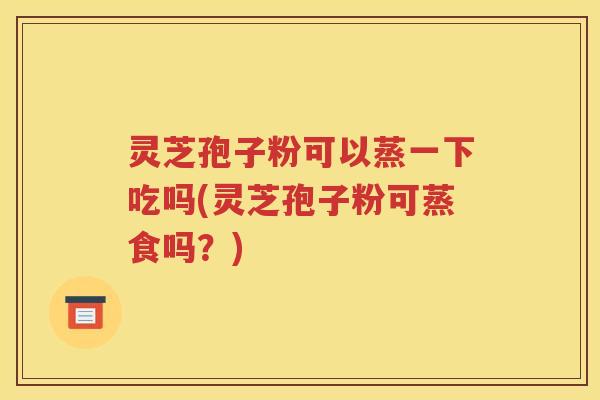 灵芝孢子粉可以蒸一下吃吗(灵芝孢子粉可蒸食吗？)