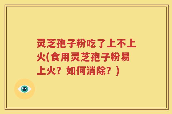 灵芝孢子粉吃了上不上火(食用灵芝孢子粉易上火？如何消除？)