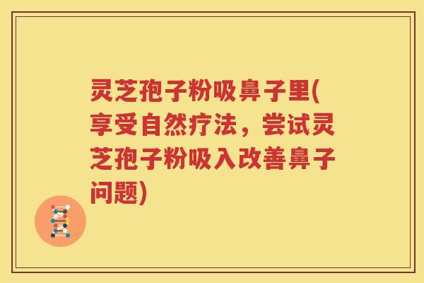 灵芝孢子粉吸鼻子里(享受自然疗法，尝试灵芝孢子粉吸入改善鼻子问题)