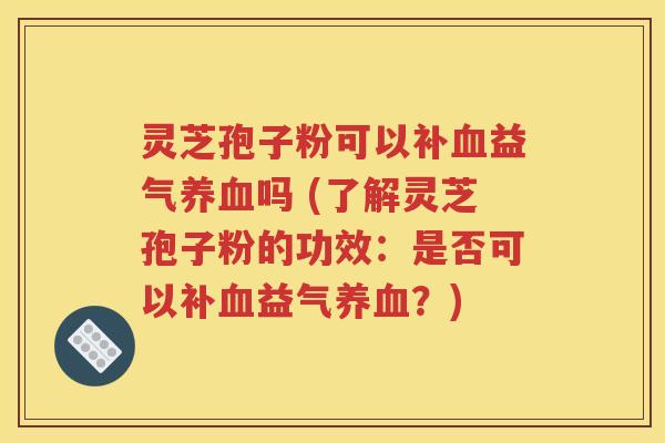 灵芝孢子粉可以补血益气养血吗 (了解灵芝孢子粉的功效：是否可以补血益气养血？)