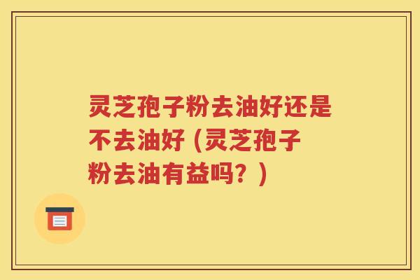 灵芝孢子粉去油好还是不去油好 (灵芝孢子粉去油有益吗？)