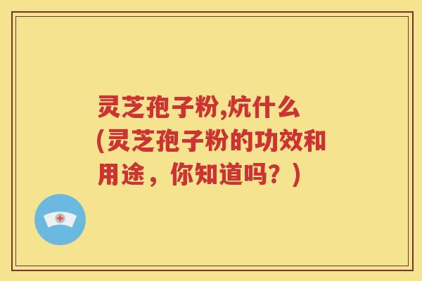 灵芝孢子粉,炕什么 (灵芝孢子粉的功效和用途，你知道吗？)