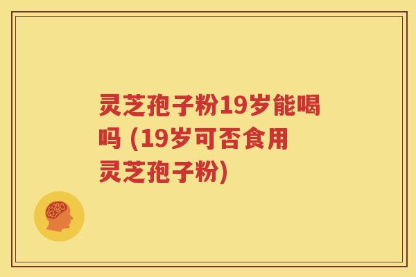 灵芝孢子粉19岁能喝吗 (19岁可否食用灵芝孢子粉)