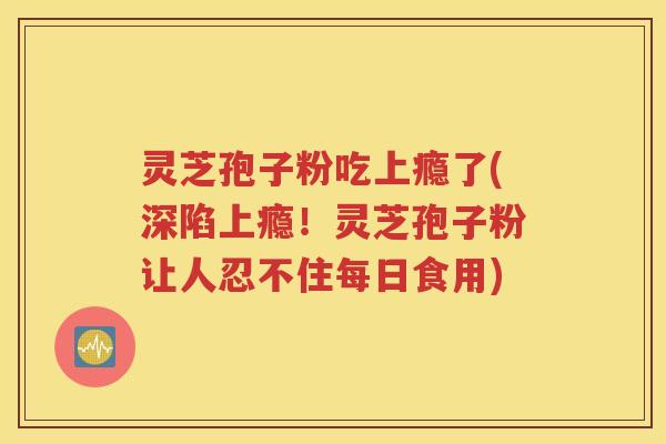 灵芝孢子粉吃上瘾了(深陷上瘾！灵芝孢子粉让人忍不住每日食用)