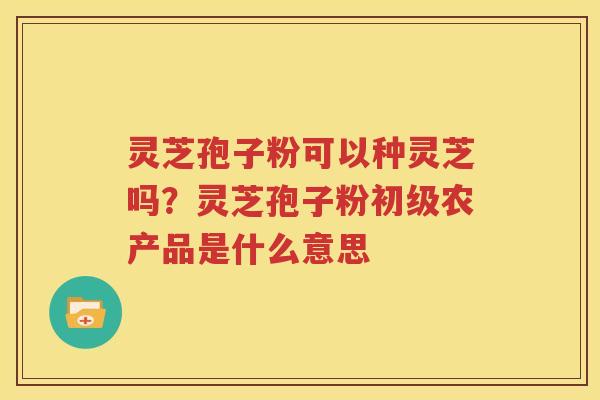 灵芝孢子粉可以种灵芝吗？灵芝孢子粉初级农产品是什么意思